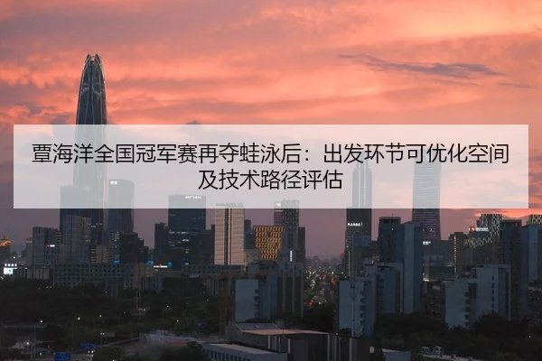 覃海洋全国冠军赛再夺蛙泳后：出发环节可优化空间及技术路径评估