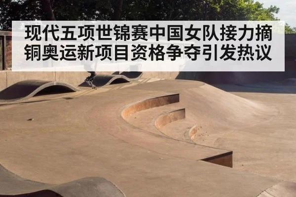 现代五项世锦赛中国女队接力摘铜奥运新项目资格争夺引发热议