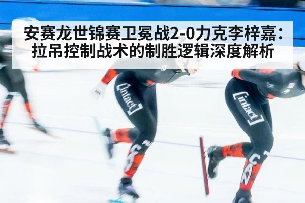 安赛龙世锦赛卫冕战2-0力克李梓嘉:拉吊控制战术的制胜逻辑深度解析